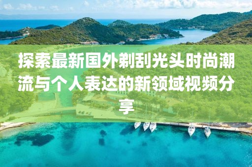 探索最新国外剃刮光头时尚潮流与个人表达的新领域视频分享