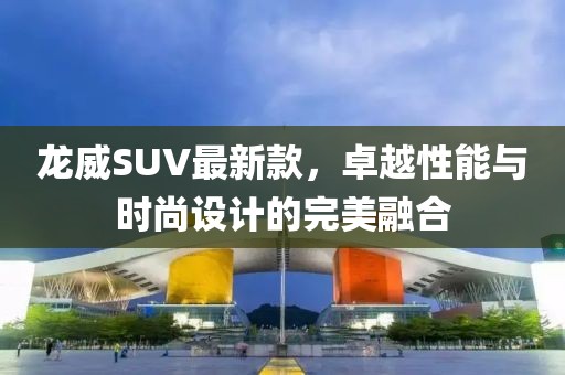 龙威SUV最新款，卓越性能与时尚设计的完美融合