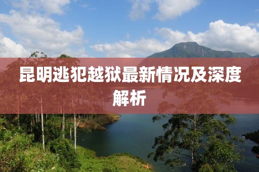 昆明逃犯越狱最新情况及深度解析