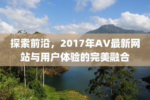 探索前沿，2017年AV最新网站与用户体验的完美融合