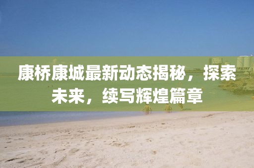 康桥康城最新动态揭秘，探索未来，续写辉煌篇章