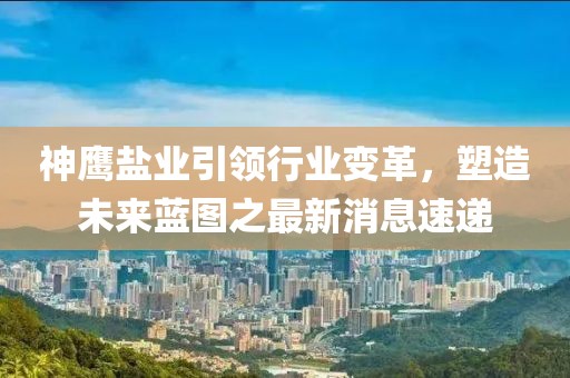 神鹰盐业引领行业变革，塑造未来蓝图之最新消息速递