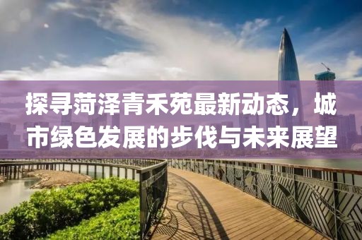 探寻菏泽青禾苑最新动态，城市绿色发展的步伐与未来展望
