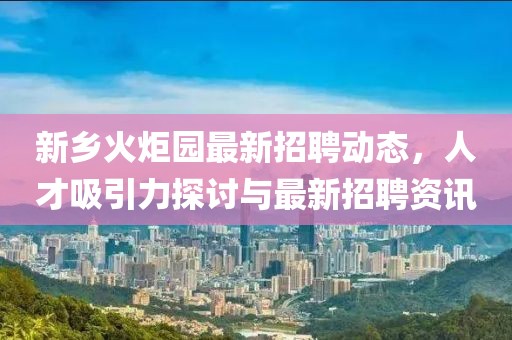 新乡火炬园最新招聘动态，人才吸引力探讨与最新招聘资讯