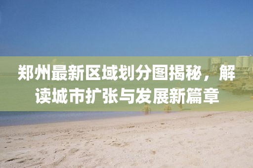 郑州最新区域划分图揭秘，解读城市扩张与发展新篇章