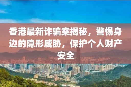 香港最新诈骗案揭秘，警惕身边的隐形威胁，保护个人财产安全