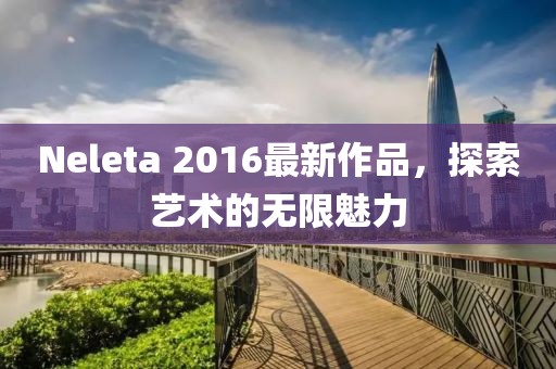 Neleta 2016最新作品，探索艺术的无限魅力