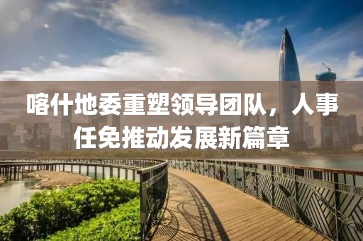 喀什地委重塑领导团队，人事任免推动发展新篇章