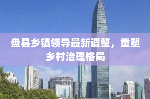 盘县乡镇领导最新调整，重塑乡村治理格局