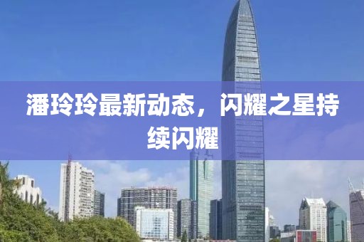 潘玲玲最新动态，闪耀之星持续闪耀