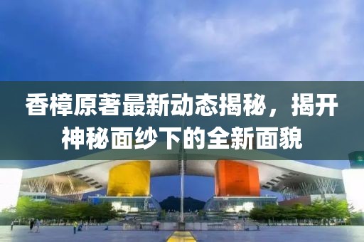 香樟原著最新动态揭秘，揭开神秘面纱下的全新面貌