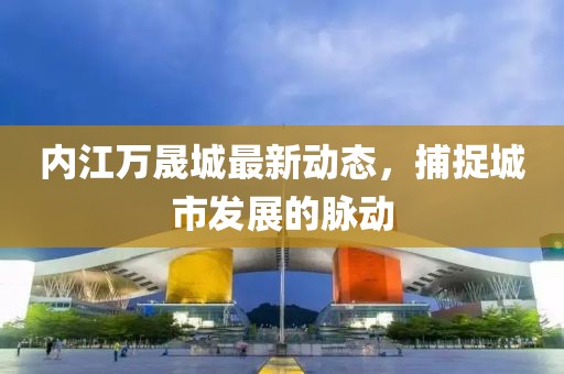 内江万晟城最新动态，捕捉城市发展的脉动