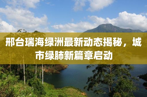 邢台瑞海绿洲最新动态揭秘，城市绿肺新篇章启动