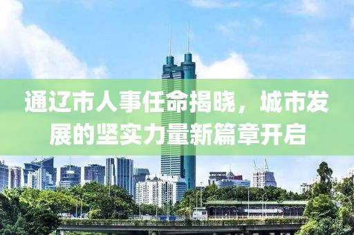 通辽市人事任命揭晓，城市发展的坚实力量新篇章开启