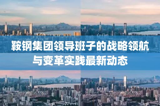 鞍钢集团领导班子的战略领航与变革实践最新动态