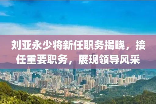 刘亚永少将新任职务揭晓，接任重要职务，展现领导风采