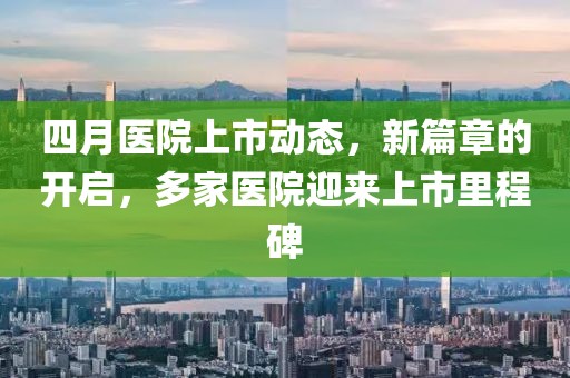 四月医院上市动态，新篇章的开启，多家医院迎来上市里程碑