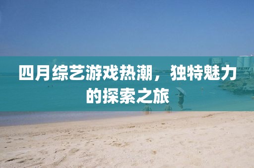 四月综艺游戏热潮，独特魅力的探索之旅