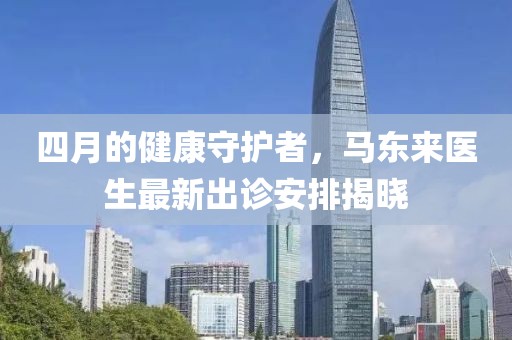 四月的健康守护者，马东来医生最新出诊安排揭晓