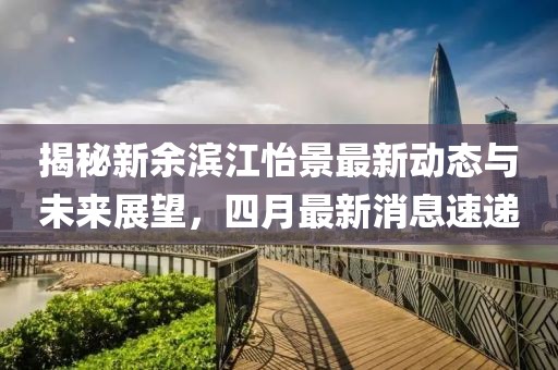 揭秘新余滨江怡景最新动态与未来展望，四月最新消息速递