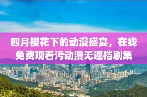 四月樱花下的动漫盛宴，在线免费观看污动漫无遮挡剧集