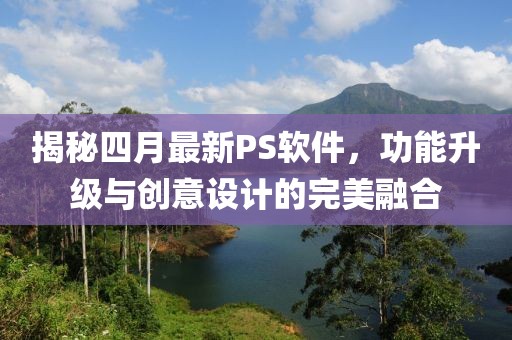 揭秘四月最新PS软件，功能升级与创意设计的完美融合