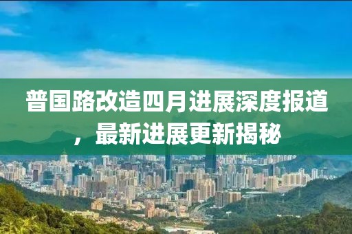 普国路改造四月进展深度报道，最新进展更新揭秘
