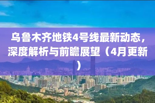 乌鲁木齐地铁4号线最新动态，深度解析与前瞻展望（4月更新）