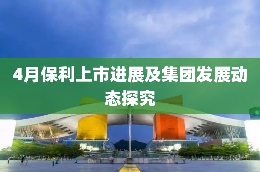 4月保利上市进展及集团发展动态探究