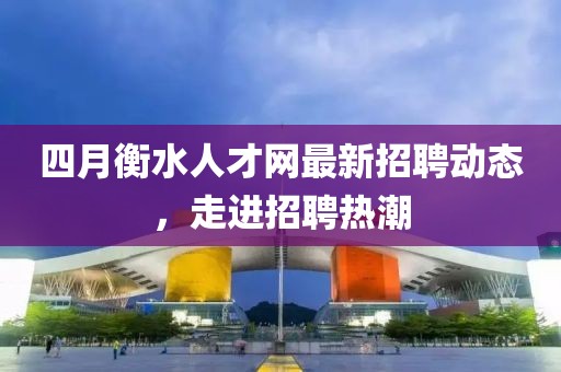 四月衡水人才网最新招聘动态，走进招聘热潮