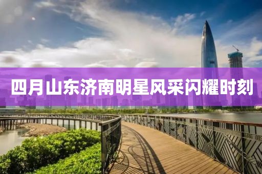 四月山东济南明星风采闪耀时刻
