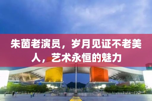 朱茵老演员，岁月见证不老美人，艺术永恒的魅力