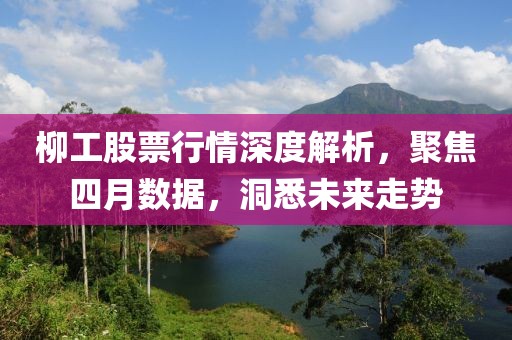 柳工股票行情深度解析，聚焦四月数据，洞悉未来走势