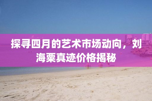 探寻四月的艺术市场动向，刘海粟真迹价格揭秘