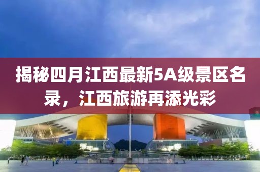 揭秘四月江西最新5A级景区名录，江西旅游再添光彩