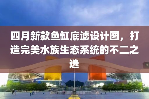 四月新款鱼缸底滤设计图，打造完美水族生态系统的不二之选
