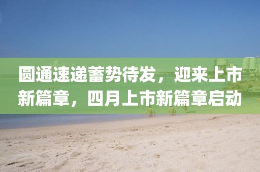 圆通速递蓄势待发，迎来上市新篇章，四月上市新篇章启动