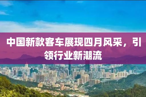 中国新款客车展现四月风采，引领行业新潮流
