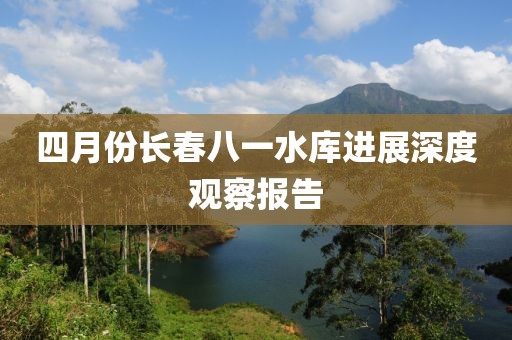四月份长春八一水库进展深度观察报告