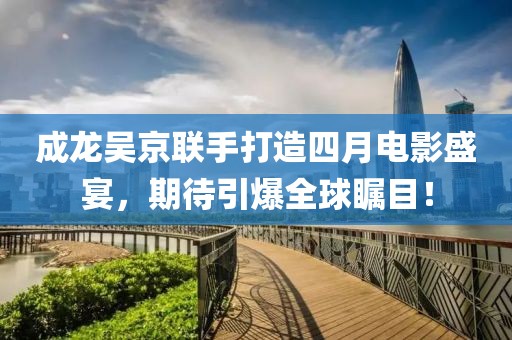 成龙吴京联手打造四月电影盛宴，期待引爆全球瞩目！