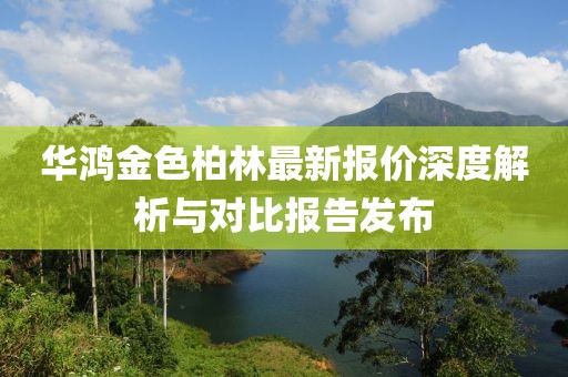 华鸿金色柏林最新报价深度解析与对比报告发布