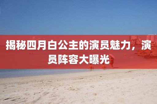 揭秘四月白公主的演员魅力，演员阵容大曝光