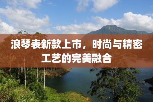 浪琴表新款上市，时尚与精密工艺的完美融合