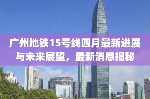 广州地铁15号线四月最新进展与未来展望，最新消息揭秘