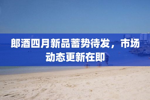 郎酒四月新品蓄势待发，市场动态更新在即