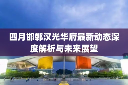 四月邯郸汉光华府最新动态深度解析与未来展望