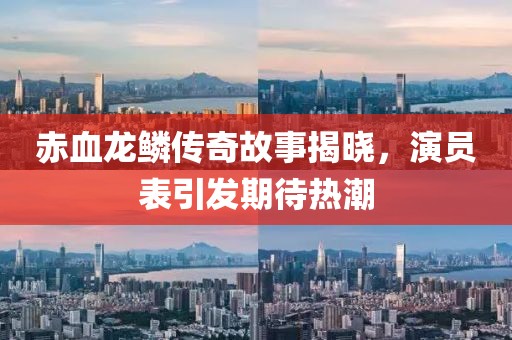 赤血龙鳞传奇故事揭晓，演员表引发期待热潮