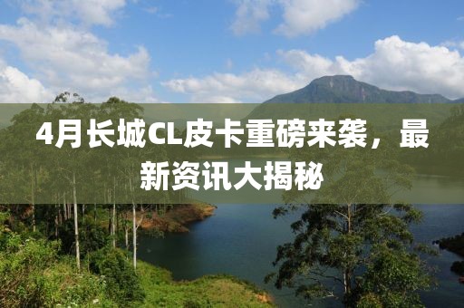 4月长城CL皮卡重磅来袭，最新资讯大揭秘