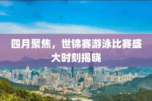 四月聚焦，世锦赛游泳比赛盛大时刻揭晓