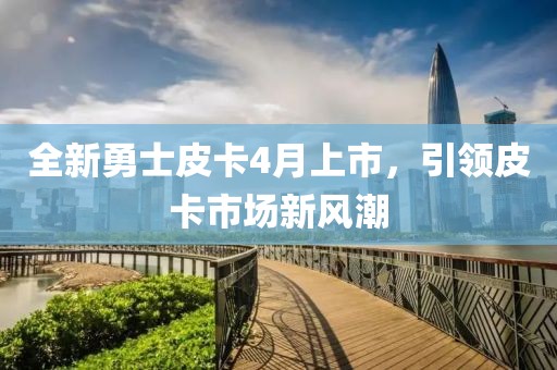 全新勇士皮卡4月上市，引领皮卡市场新风潮